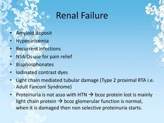 Renal Failure
• Amyloid deposit
• Hyperuricemia
• Recurrent infections
• NSAIDs use for pain relief
• Bisphosphonates
• Iodinated contrast dyes
• Light chain mediated tubular damage (Type 2 proximal RTA i.e.
Adult Fanconi Syndrome)
• Proteinuria is not asso with HTN  bcoz protein lost is mainly
light chain protein  bcoz glomerular function is normal,
when it is damaged then non selective proteinuria starts.
 