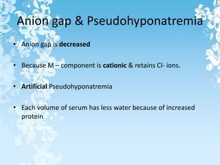 Anion gap & Pseudohyponatremia
• Anion gap is decreased
• Because M – component is cationic & retains Cl- ions.
• Artificial Pseudohyponatremia
• Each volume of serum has less water because of increased
protein
 