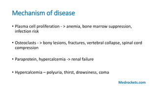 Mechanism of disease
• Plasma cell proliferation - > anemia, bone marrow suppression,
infection risk
• Osteoclasts - > bony lesions, fractures, vertebral collapse, spinal cord
compression
• Paraprotein, hypercalcemia -> renal failure
• Hypercalcemia – polyuria, thirst, drowsiness, coma
Medrockets.com
 