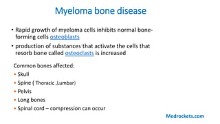 Myeloma bone disease
• Rapid growth of myeloma cells inhibits normal bone-
forming cells osteoblasts
• production of substances that activate the cells that
resorb bone called osteoclasts is increased
Common bones affected:
 Skull
 Spine ( Thoracic ,Lumbar)
 Pelvis
 Long bones
 Spinal cord – compression can occur
Medrockets.com
 