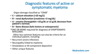 Diagnostic features of active or
symptomatic myeloma
Organ damage classified as “CRAB”
• C – calcium elevation (>10 mg/L)
• R – renal dysfunction (creatinine >2 mg/dL)
• A – anemia (hemoglobin <10 g/dL or ≥2 g/dL decrease from
patient’s normal)
• B – bone disease (lytic lesions or osteoporosis)
*ONE OR MORE required for diagnosis of SYMPTOMATIC
MYELOMA.
Other less common features can also be criteria for an
individual patient, including:
• Recurrent severe infections
• Neuropathy linked to myeloma
• Amyloidosis or M-component deposition
• Other unique features
Medrockets.com
 