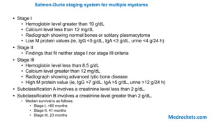 Salmon-Durie staging system for multiple myeloma
• Stage I
• Hemoglobin level greater than 10 g/dL
• Calcium level less than 12 mg/dL
• Radiograph showing normal bones or solitary plasmacytoma
• Low M protein values (ie, IgG <5 g/dL, IgA <3 g/dL, urine <4 g/24 h)
• Stage II
• Findings that fit neither stage I nor stage III criteria
• Stage III
• Hemoglobin level less than 8.5 g/dL
• Calcium level greater than 12 mg/dL
• Radiograph showing advanced lytic bone disease
• High M protein value (ie, IgG >7 g/dL, IgA >5 g/dL, urine >12 g/24 h)
• Subclassification A involves a creatinine level less than 2 g/dL.
• Subclassification B involves a creatinine level greater than 2 g/dL.
• Median survival is as follows:
• Stage I, >60 months
• Stage II, 41 months
• Stage III, 23 months
Medrockets.com
 