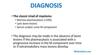 • The classic triad of myeloma
• Marrow plasmacytosis (>10%)
• Lytic bone lesions
• Serum and/or urine M component
• The diagnosis may be made in the absence of bone
lesions if the plasmacytosis is associated with a
progressive increase in the M component over time
or if extramedullary mass lesions develop
DIAGNOSIS
Medrockets.com
 