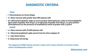 Major
• І Plasmacytoma on tissue biopsy
• II = Bone marrow with greater than 30% plasma cells
• III = Monoclonal globulin spike on serum protein electrophoresis, with an immunoglobulin
(Ig) G peak of greater than 35 g/L or an IgA peak of greater than 20 g/L, or urine protein
electrophoresis (in the presence of amyloidosis) result of greater than 1 g/24 h
MINOR
• a = Bone marrow with 10-30% plasma cells
• b = Monoclonal globulin spike present but less than category III
• c = Lytic bone lesions
• d =Depressed normal Igs
The diagnosis of MM requires at least 1 major and 1 minor criterion or at least 3 minor
criteria including both a and b
DIAGNOSTIC CRITERIA
Medrockets.com
 