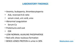• Anemia, leukopenia, thrombocytopenia
• ALb, reversed A:G ratio
• serum creat, uric acid, urea
• Abnormal coagulation
• Serum Ca
• Proteinuria and cast
• ESR
• LOW NORMAL ALKALINE PHOSPHATASE
• Red cells show rouleaux formation
• BENCE-JONES PROTEIN in urine in 30%
LABORATORY FINDINGS
Medrockets.com
 