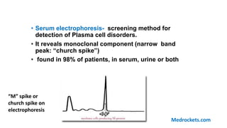 • Serum electrophoresis- screening method for
detection of Plasma cell disorders.
• It reveals monoclonal component (narrow band
peak: “church spike”)
• found in 98% of patients, in serum, urine or both
“M” spike or
church spike on
electrophoresis
Medrockets.com
 