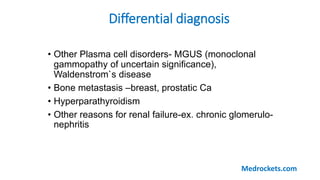 Differential diagnosis
• Other Plasma cell disorders- MGUS (monoclonal
gammopathy of uncertain significance),
Waldenstrom`s disease
• Bone metastasis –breast, prostatic Ca
• Hyperparathyroidism
• Other reasons for renal failure-ex. chronic glomerulo-
nephritis
Medrockets.com
 