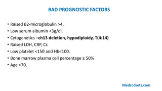 • Raised B2-microglobulin >4.
• Low serum albumin <3g/dl.
• Cytogenetics –ch13 deletion, hypodiploidy, T(4:14)
• Raised LDH, CRP, Cr.
• Low platelet <150 and Hb<100.
• Bone marrow plasma cell percentage ≥ 50%
• Age >70.
BAD PROGNOSTIC FACTORS
Medrockets.com
 