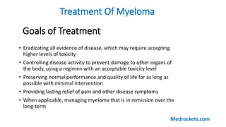 Goals of Treatment
Treatment Of Myeloma
• Eradicating all evidence of disease, which may require accepting
higher levels of toxicity
• Controlling disease activity to prevent damage to other organs of
the body, using a regimen with an acceptable toxicity level
• Preserving normal performance and quality of life for as long as
possible with minimal intervention
• Providing lasting relief of pain and other disease symptoms
• When applicable, managing myeloma that is in remission over the
long-term
Medrockets.com
 