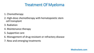 1. Chemotherapy
2. High-dose chemotherapy with hematopoietic stem
cell transplant
3. Radiation
4. Maintenance therapy
5. Supportive care
6. Management of drug-resistant or refractory disease
7. New and emerging treatments
Treatment Of Myeloma
Medrockets.com
 