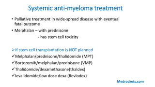 Systemic anti-myeloma treatment
• Palliative treatment in wide-spread disease with eventual
fatal outcome
• Melphalan – with prednisone
- has stem cell toxicity
If stem cell transplantation is NOT planned
Melphalan/prednisone/thalidomide (MPT)
Bortezomib/melphalan/prednisone (VMP)
Thalidomide/dexamethasone(thaldex)
levalidomide/low dose dexa (Revlodex)
Medrockets.com
 