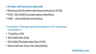 If stem cell harvest is planned
Bortezomib/thalidomide/dexamethasone (VTD)
VCD -VELCADE/Cyclophosphamide/Dexa
VRD - VELCADE/Revlimid/Dexa
Induction Therapy Recommendations for Transplant
Candidates –
• Thal/Dex (TD)
• VELCADE/Dex (VD)
• VELCADE/Thalidomide/Dex (VTD)
• Revlimid/Low-Dose Dex (RevloDex)
Medrockets.com
 