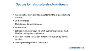 Options for relapsed/refractory disease
• Repeat initial therapy if relapse after 6mths of discontinuing
therapy
• Corticosteroids
• Thalidomide based regimens
• Bortezomib
• Salvage chemotherapy ( eg. VAD, Cyclophosphamide-VAD,
EDAP or oral cyclophosphamide
• Consider second transplant if stem cells available/ harvest
possible
• investigation regimen in clinical trial
Medrockets.com
 