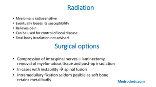 Radiation
• Myeloma is radiosensitive
• Eventually looses its susceptibility
• Relieves pain
• Can be used for control of local disease
• Total body irradiation not advised
Surgical options
• Compression of intraspinal nerves – laminectomy,
removal of myelomatous tissue and post-op irradiation
• In cases with instability  spinal fusion
• Intramedullary fixation seldom posible as soft bone
retains metal badly Medrockets.com
 