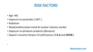 RISK FACTORS
• Age >60.
• Exposure to pesticides ( DDT ).
• Radiation
• Wood,leather,sheet metal & nuclear industry worker
• Exposure to ptroleum products (Benzene)
• Kaposi’s sarcoma Herpes Virus(Presence of IL-6 and HHV8 )
•
Medrockets.com
 