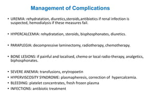 Management of Complications
• UREMIA: rehydratation, diuretics,steroids,antibiotics if renal infection is
suspected, hemodialysis if these measures fail.
• HYPERCALCEMIA: rehydratation, steroids, bisphosphonates, diuretics.
• PARAPLEGIA: decompressive laminectomy, radiotherapy, chemotherapy.
• BONE LESIONS: if painful and localised, chemo or local radio-therapy, analgetics,
biphosphonates.
• SEVERE ANEMIA: transfusions, erytropoetin
• HYPERVISCOSITY SYNDROME: plasmapheresis, correction of hypercalcemia.
• BLEEDING: platelet concentrates, fresh frozen plasma
• INFECTIONS: antibiotic treatment
 