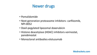Newer drugs
• Pomalidomide
• Next-generation proteasome inhibitors- carfilzomib,
NPI-0052
• Doxil-pegylated liposomal doxorubicin
• Histone deacetylase (HDAC) inhibitors-vorinostat,
panobinostat
• Monoclonal antibodies-elotuzumab
Medrockets.com
 