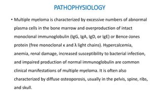 • Multiple myeloma is characterized by excessive numbers of abnormal
plasma cells in the bone marrow and overproduction of intact
monoclonal immunoglobulin (IgG, IgA, IgD, or IgE) or Bence-Jones
protein (free monoclonal κ and λ light chains). Hypercalcemia,
anemia, renal damage, increased susceptibility to bacterial infection,
and impaired production of normal immunoglobulin are common
clinical manifestations of multiple myeloma. It is often also
characterized by diffuse osteoporosis, usually in the pelvis, spine, ribs,
and skull.
PATHOPHYSIOLOGY
 