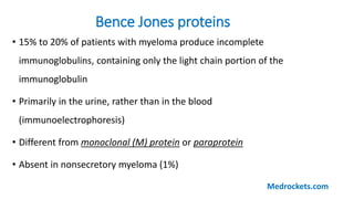 • 15% to 20% of patients with myeloma produce incomplete
immunoglobulins, containing only the light chain portion of the
immunoglobulin
• Primarily in the urine, rather than in the blood
(immunoelectrophoresis)
• Different from monoclonal (M) protein or paraprotein
• Absent in nonsecretory myeloma (1%)
Bence Jones proteins
Medrockets.com
 