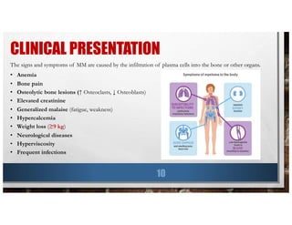 CLINICAL PRESENTATION
10
The signs and symptoms of MM are caused by the infiltration of plasma cells into the bone or other organs.
• Anemia
• Bone pain
• Osteolytic bone lesions (↑ Osteoclasts, ↓ Osteoblasts)
• Elevated creatinine
• Generalized malaise (fatigue, weakness)
• Hypercalcemia
• Weight loss (≥9 kg)
• Neurological diseases
• Hyperviscosity
• Frequent infections
 