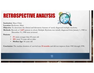 RETROSPECTIVE ANALYSIS
11
Institution: Mayo Clinic
Location: Rochester, Minn
Objective: To determine the clinical and laboratory features of newly diagnosed multiple myeloma.
Methods: Records of 1,027 patients in whom Multiple Myeloma was initially diagnosed from January 1, 1985 to
December 31, 1988 were reviewed.
Patients:
• 2% were younger than 40 years old
• 38% were 70 years old or older
• Median Age: 66 years old
Conclusion: The median duration of survival was 33 months and did not improve from 1985 through 1998.
 