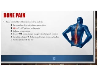 BONE PAIN
13
• Based on the Mayo Clinic retrospective analysis:
v Back or chest, less often in the extremities
v 60% of 1,027 patients at diagnosis
v Induced by movement
v Does NOT occur at night except with change of position
v Vertebral collapse à Reduction of height by several inches
v Plasmacytomas of the ribs
 