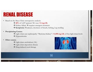 RENAL DISEASE
14
• Based on the Mayo Clinic retrospective analysis:
v 20% of 1,027 patients’ SCr was >2 mg/dL
v Kidney failure à requires emergent treatment
v Symptoms: Weakness, shortness of breath, Itching, Leg swelling
• Precipitating Causes:
v Light chain cast nephropathy “Myeloma Kidney”: >1,500 mg/dL of free light chain levels
v Hypercalcemia
• Other causes:
v Light chain amyloidosis (AL)
v Light chain deposition disease
v Drug-induced renal damage
 