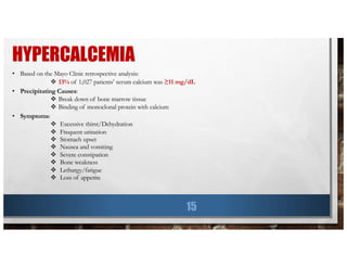 HYPERCALCEMIA
15
• Based on the Mayo Clinic retrospective analysis:
v 13% of 1,027 patients’ serum calcium was ≥11 mg/dL
• Precipitating Causes:
v Break down of bone marrow tissue
v Binding of monoclonal protein with calcium
• Symptoms:
v Excessive thirst/Dehydration
v Frequent urination
v Stomach upset
v Nausea and vomiting
v Severe constipation
v Bone weakness
v Lethargy/fatigue
v Loss of appetite
 