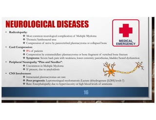 NEUROLOGICAL DISEASES
16
• Radiculopathy:
v Most common neurological complication of Multiple Myeloma
v Thoracic/lumbosacral area
v Compression of nerve by paravertebral plasmacytoma or collapsed bone
• Cord Compression:
v 5% of patients
v Compression by extramedullary plasmacytoma or bone fragment of vertebral bone fracture
v Symptoms: Severe back pain with weakness, lower extremity paresthesias, bladder/bowel dysfunction
• Peripheral Neuropathy “Pins and Needles”:
v Uncommon in Multiple Myeloma
v If present, due to amyloidosis
• CNS Involvement:
v Intracranial plasmacytomas are rare
v Poor prognosis: Leptomeningeal myelomatosis (Lactate dehydrogenase [LDH] levels ↑)
v Rare: Encephalopathy due to hyperviscosity or high blood levels of ammonia
 
