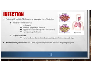 INFECTION
18
• Patients with Multiple Myeloma are at increased risk of infection:
1. Immunocompromised:
v Leukopenia
v Impaired lymphocyte function
v Suppression of normal plasma cell function
v Hypogammaglobulinemia
2. Physical factors:
v Hypoventilation due to bone fracture and pain of the spine or rib cage
• Streptococcus pneumoniae and Gram-negative organisms are the most frequent pathogens
 