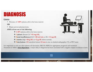 DIAGNOSIS
19
Criteria:
• Presence of ≥10% plasma cells in the bone marrow
OR
• Biopsy proven plasmacytoma
AND at least one of the following:
v ≥ 60% plasma cells in the bone marrow
v Calcium (Serum Ca2+>11 mg/dL)
v Renal insufficiency (CrCl <40 ml/min or SCr >2 mg/dl)
v Anemia (Hgb <10 g/dL or <2 g/dL below normal)
v Bone lesions: (≥1 osteolytic lesions ≥5 mm in size on skeletal radiography, CT, or PET scan)
It is important to rule out other plasma cell dyscrasias (MGUS, SMM) for appropriate prognosis and treatment.
Treatment of MM is time-dependent, a major delay in diagnosis has been associated with a negative impact on disease course.
 