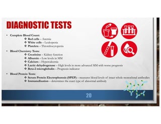 DIAGNOSTIC TESTS
20
• Complete Blood Count:
v Red cells – Anemia
v White cells – Leukopenia
v Platelets – Thrombocytopenia
• Blood Chemistry Tests:
v Creatinine – Kidney function
v Albumin – Low levels in MM
v Calcium – Hypercalcemia
v Lactic dehydrogenase – High levels in more advanced MM with worse prognosis
v Beta-2 microglobulin – Prognosis indicator
• Blood Protein Tests:
v Serum Protein Electrophoresis (SPEP) – measures blood levels of intact whole monoclonal antibodies
v Immunofixation – determines the exact type of abnormal antibody
 