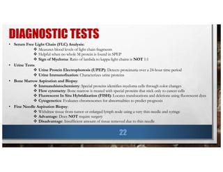 DIAGNOSTIC TESTS
22
• Serum Free Light Chain (FLC) Analysis:
v Measures blood levels of light chain fragments
v Helpful when no whole M protein is found in SPEP
v Sign of Myeloma: Ratio of lambda to kappa light chains is NOT 1:1
• Urine Tests:
v Urine Protein Electrophoresis (UPEP): Detects proteinuria over a 24-hour time period
v Urine Immunofixation: Characterizes urine proteins
• Bone Marrow Aspiration and Biopsy:
v Immunohistochemistry: Special proteins identifies myeloma cells through color changes
v Flow cytometry: Bone marrow is treated with special proteins that stick only to cancer cells
v Fluorescent In Situ Hybridization (FISH): Locates translocations and deletions using fluorescent dyes
v Cytogenetics: Evaluates chromosomes for abnormalities to predict prognosis
• Fine Needle Aspiration Biopsy:
v Withdraw tissue from tumor or enlarged lymph node using a very thin needle and syringe
v Advantage: Does NOT require surgery
v Disadvantage: Insufficient amount of tissue removed due to thin needle
 