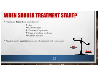 WHEN SHOULD TREATMENT START?
23
• Treatment depends on many factors:
v Age
v Comorbidities
v Presence of symptoms
v Stage of multiple myeloma
v Genetic risk level
• Weigh the risks against the benefits of treatment with your doctor
Risk
Benefit
 
