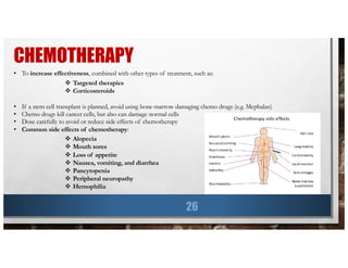 CHEMOTHERAPY
26
• To increase effectiveness, combined with other types of treatment, such as:
v Targeted therapies
v Corticosteroids
• If a stem cell transplant is planned, avoid using bone-marrow damaging chemo drugs (e.g. Mephalan)
• Chemo drugs kill cancer cells, but also can damage normal cells
• Dose carefully to avoid or reduce side effects of chemotherapy
• Common side effects of chemotherapy:
v Alopecia
v Mouth sores
v Loss of appetite
v Nausea, vomiting, and diarrhea
v Pancytopenia
v Peripheral neuropathy
v Hemophilia
 