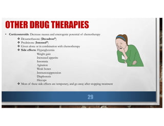OTHER DRUG THERAPIES
29
• Corticosteroids: Decrease nausea and emetogenic potential of chemotherapy
v Dexamethasone (Decadron®)
v Prednisone (Intensol®)
v Given alone or in combination with chemotherapy
v Side effects: Hyperglycemia
Weight gain
Increased appetite
Insomnia
Agitation
Weak bones
Immunosuppression
Diaphoresis
Hiccups
v Most of these side effects are temporary, and go away after stopping treatment
 
