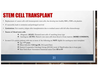 STEM CELL TRANSPLANT
31
• Replacement of cancer cells with hematopoietic stem cells, that develop into healthy RBCs, WBCs, & platelets
• If successful, leads to remission and prolonged survival
• Limitations: Not curative, relapse after transplantation due to residual cancer cells left after chemotherapy
• Source of blood stem cells:
v Allogeneic (ALLO): Donated stem cells of matching tissue type
v Autologous (AUTO): Patient’s own stem cells from blood or bone marrow (MORE COMMON)
• In most U.S. centers, patients with one or more of the following are NOT eligible for autologous stem transplant:
v Age >77 years
v Direct bilirubin >2.0 mg/dL (34.2 µmol/liter)
v Eastern Cooperative Oncology Group (ECOG) score of 3 or 4 unless due to bone pain
v New York Heart Association functional status Class III or IV
 