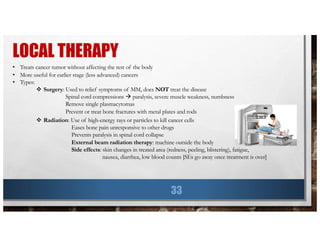 LOCAL THERAPY
33
• Treats cancer tumor without affecting the rest of the body
• More useful for earlier stage (less advanced) cancers
• Types:
v Surgery: Used to relief symptoms of MM, does NOT treat the disease
Spinal cord compressions à paralysis, severe muscle weakness, numbness
Remove single plasmacytomas
Prevent or treat bone fractures with metal plates and rods
v Radiation: Use of high-energy rays or particles to kill cancer cells
Eases bone pain unresponsive to other drugs
Prevents paralysis in spinal cord collapse
External beam radiation therapy: machine outside the body
Side effects: skin changes in treated area (redness, peeling, blistering), fatigue,
nausea, diarrhea, low blood counts [SEs go away once treatment is over]
 