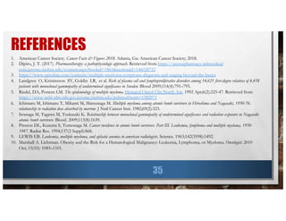 REFERENCES
35
1. American Cancer Society. Cancer Facts & Figures 2018. Atlanta, Ga: American Cancer Society; 2018.
2. Dipiro, J. T. (2017). Pharmacotherapy: a pathophysiologic approach. Retrieved from https://accesspharmacy-mhmedical-
com.jerome.stjohns.edu/content.aspx?bookid=1861&sectionid=146028752
3. https://www.uptodate.com/contents/multiple-myeloma-symptoms-diagnosis-and-staging-beyond-the-basics
4. Landgren O, Kristinsson SY, Goldin LR, et al. Risk of plasma cell and lymphoproliferative disorders among 14,621 first-degree relatives of 4,458
patients with monoclonal gammopathy of undetermined significance in Sweden. Blood 2009;114(4):791–795.
5. Riedel, DA, Pottern LM. The epidemiology of multiple myeloma. Hematol Oncol Clin North Am. 1992 Apr;6(2):225-47. Retrieved from
https://www-ncbi-nlm-nih-gov.jerome.stjohns.edu/pubmed?term=1582971
6. Ichimaru M, Ishimaru T, Mikami M, Matsunaga M. Multiple myeloma among atomic bomb survivors in Hiroshima and Nagasaki, 1950-76:
relationship to radiation dose absorbed by marrow. J Natl Cancer Inst. 1982;69(2):323.
7. Iwanaga M, Tagawa M, Tsukasaki K. Relationship between monoclonal gammopathy of undetermined significance and radiation exposure in Nagasaki
atomic bomb survivors. Blood. 2009;113(8):1639.
8. Preston DL, Kusumi S, Tomonaga M. Cancer incidence in atomic bomb survivors. Part III. Leukemia, lymphoma and multiple myeloma, 1950-
1987. Radiat Res. 1994;137(2 Suppl):S68.
9. LEWIS EB. Leukemia, multiple myeloma, and aplastic anemia in american radiologists. Science. 1963;142(3598):1492.
10. Marshall A. Lichtman. Obesity and the Risk for a Hematological Malignancy: Leukemia, Lymphoma, or Myeloma. Oncologist. 2010
Oct; 15(10): 1083–1101.
 