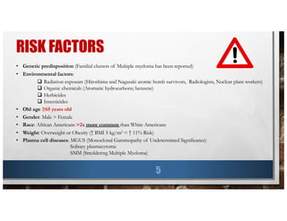 RISK FACTORS
5
• Genetic predisposition (Familial clusters of Multiple myeloma has been reported)
• Environmental factors:
q Radiation exposure (Hiroshima and Nagasaki atomic bomb survivors, Radiologists, Nuclear plant workers)
q Organic chemicals (Aromatic hydrocarbons; benzene)
q Herbicides
q Insecticides
• Old age ≥65 years old
• Gender: Male > Female
• Race: African Americans >2x more common than White Americans
• Weight: Overweight or Obesity (↑ BMI 5 kg/m2 = ↑ 11% Risk)
• Plasma cell diseases: MGUS (Monoclonal Gammopathy of Undetermined Significance)
Solitary plasmacytoma
SMM (Smoldering Multiple Myeloma)
 