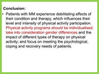 Conclusion:
• Patients with MM experience debilitating effects of
their condition and therapy, which influences their
level and intensity of physical activity participation.
Physical activity programs should be individualised;
take into consideration gender differences and the
impact of different types of therapy on physical
activity; and focus on meeting the psychological,
coping and recovery needs of patients.
 
