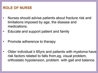 ROLE OF NURSE
• Nurses should advise patients about fracture risk and
limitations imposed by age, the disease and
medications.
• Educate and support patient and family
• Promote adherence to therapy
• Older individual ≥ 65yrs and patients with myeloma have
risk factors related to falls from,eg, visual problem,
orthostatic hypotension, problem with gait and balance.
 