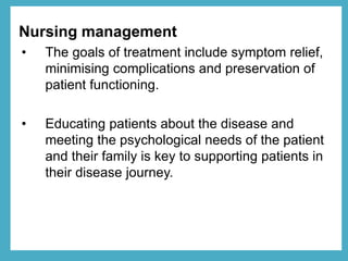 Nursing management
• The goals of treatment include symptom relief,
minimising complications and preservation of
patient functioning.
• Educating patients about the disease and
meeting the psychological needs of the patient
and their family is key to supporting patients in
their disease journey.
 