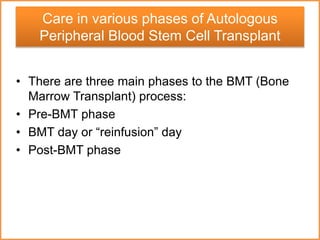 • There are three main phases to the BMT (Bone
Marrow Transplant) process:
• Pre-BMT phase
• BMT day or “reinfusion” day
• Post-BMT phase
Care in various phases of Autologous
Peripheral Blood Stem Cell Transplant
 
