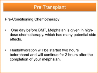 Pre-Conditioning Chemotherapy:
• One day before BMT, Melphalan is given in high-
dose chemotherapy. which has many potential side
effects.
• Fluids/hydration will be started two hours
beforehand and will continue for 2 hours after the
completion of your melphalan.
Pre Transplant
 