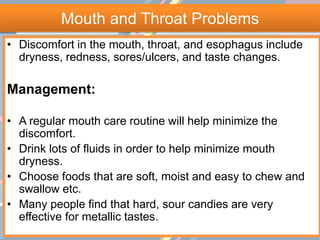 Mouth and Throat Problems
• Discomfort in the mouth, throat, and esophagus include
dryness, redness, sores/ulcers, and taste changes.
Management:
• A regular mouth care routine will help minimize the
discomfort.
• Drink lots of fluids in order to help minimize mouth
dryness.
• Choose foods that are soft, moist and easy to chew and
swallow etc.
• Many people find that hard, sour candies are very
effective for metallic tastes.
 