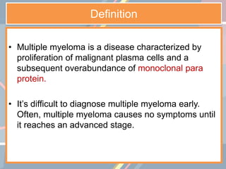 Definition
• Multiple myeloma is a disease characterized by
proliferation of malignant plasma cells and a
subsequent overabundance of monoclonal para
protein.
• It’s difficult to diagnose multiple myeloma early.
Often, multiple myeloma causes no symptoms until
it reaches an advanced stage.
 