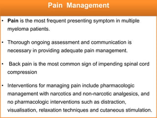 • Pain is the most frequent presenting symptom in multiple
myeloma patients.
• Thorough ongoing assessment and communication is
necessary in providing adequate pain management.
• Back pain is the most common sign of impending spinal cord
compression
• Interventions for managing pain include pharmacologic
management with narcotics and non-narcotic analgesics, and
no pharmacologic interventions such as distraction,
visualisation, relaxation techniques and cutaneous stimulation.
Pain Management
 