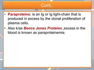 Cont..
• Paraproteins: is an Ig or Ig light-chain that is
produced in excess by the clonal proliferation of
plasma cells.
• Also k/as Bence Jones Proteins ,excess in the
blood is known as paraproteinemia.
 