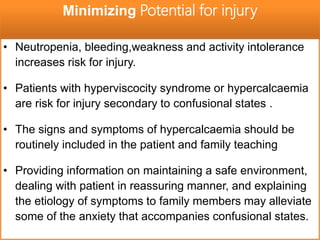 • Neutropenia, bleeding,weakness and activity intolerance
increases risk for injury.
• Patients with hyperviscocity syndrome or hypercalcaemia
are risk for injury secondary to confusional states .
• The signs and symptoms of hypercalcaemia should be
routinely included in the patient and family teaching
• Providing information on maintaining a safe environment,
dealing with patient in reassuring manner, and explaining
the etiology of symptoms to family members may alleviate
some of the anxiety that accompanies confusional states.
Minimizing Potential for injury
 